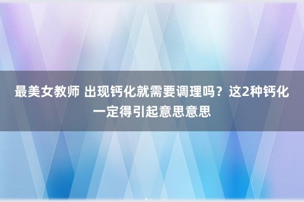 最美女教师 出现钙化就需要调理吗？这2种钙化一定得引起意思意思