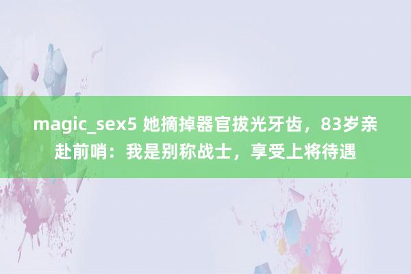 magic_sex5 她摘掉器官拔光牙齿，83岁亲赴前哨：我是别称战士，享受上将待遇
