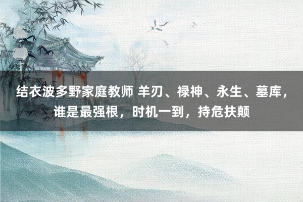 结衣波多野家庭教师 羊刃、禄神、永生、墓库，谁是最强根，时机一到，持危扶颠