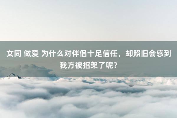 女同 做爱 为什么对伴侣十足信任，却照旧会感到我方被招架了呢？