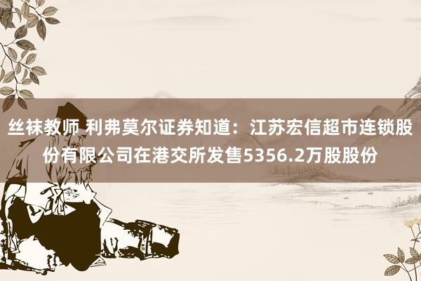 丝袜教师 利弗莫尔证券知道：江苏宏信超市连锁股份有限公司在港交所发售5356.2万股股份