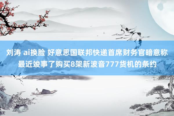 刘涛 ai换脸 好意思国联邦快递首席财务官暗意称最近竣事了购买8架新波音777货机的条约