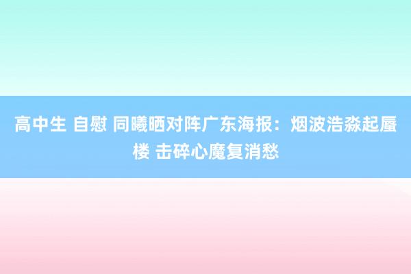 高中生 自慰 同曦晒对阵广东海报：烟波浩淼起蜃楼 击碎心魔复消愁