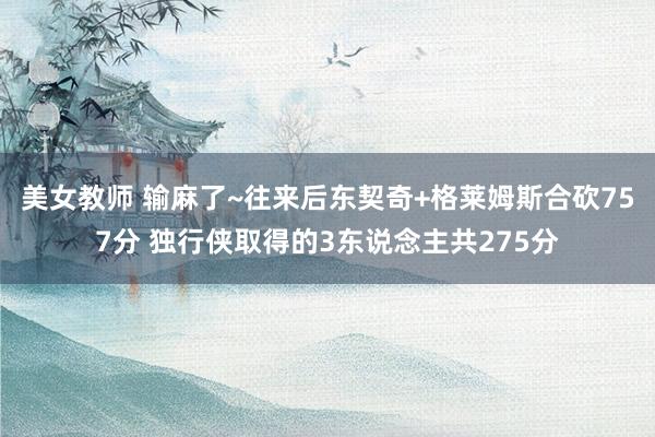 美女教师 输麻了~往来后东契奇+格莱姆斯合砍757分 独行侠取得的3东说念主共275分
