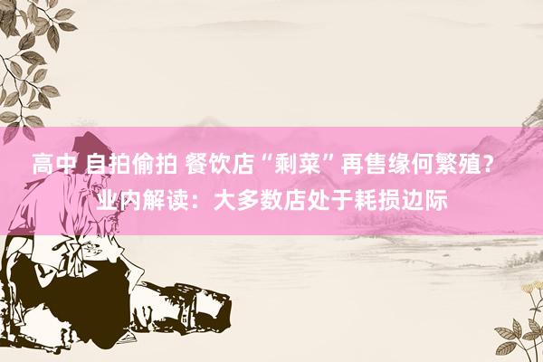 高中 自拍偷拍 餐饮店“剩菜”再售缘何繁殖？ 业内解读：大多数店处于耗损边际
