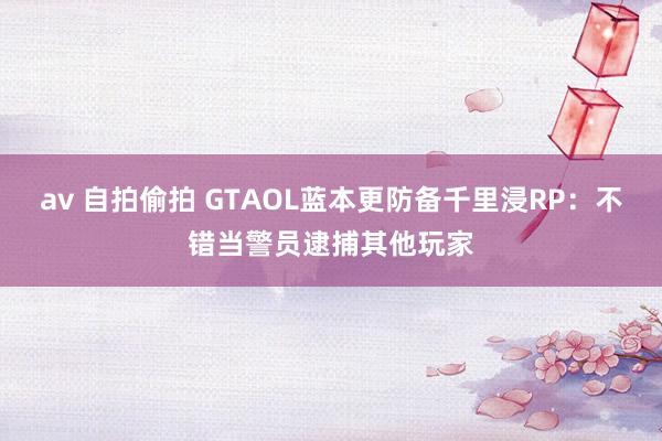 av 自拍偷拍 GTAOL蓝本更防备千里浸RP：不错当警员逮捕其他玩家