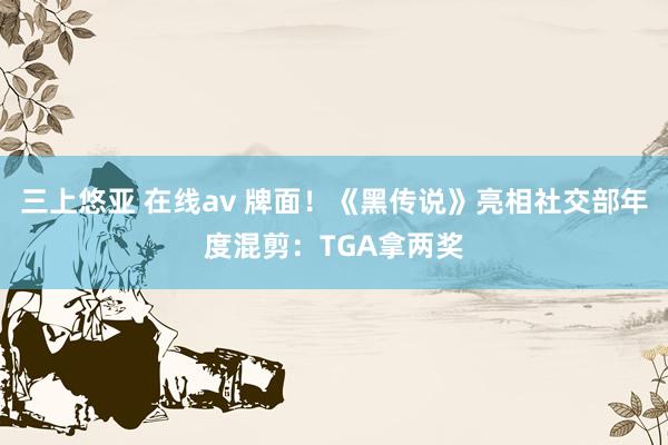 三上悠亚 在线av 牌面！《黑传说》亮相社交部年度混剪：TGA拿两奖