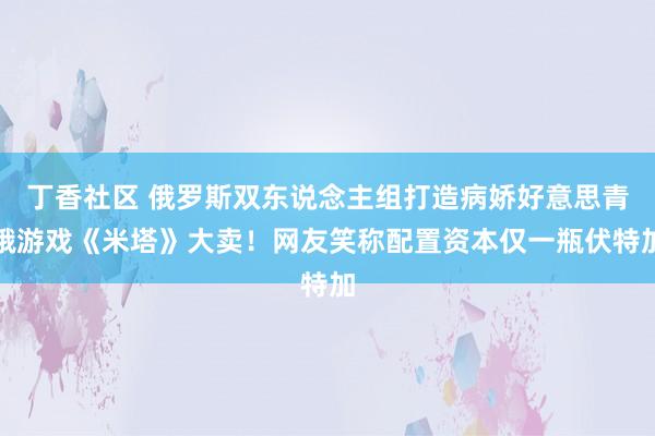 丁香社区 俄罗斯双东说念主组打造病娇好意思青娥游戏《米塔》大卖！网友笑称配置资本仅一瓶伏特加