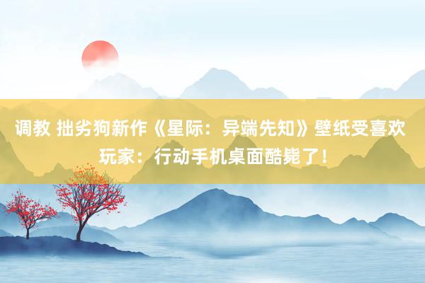 调教 拙劣狗新作《星际：异端先知》壁纸受喜欢 玩家：行动手机桌面酷毙了！