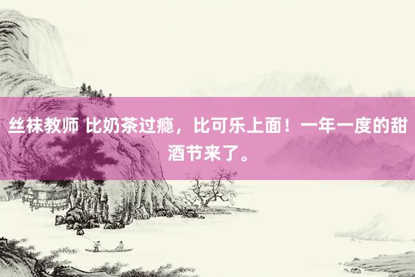 丝袜教师 比奶茶过瘾，比可乐上面！一年一度的甜酒节来了。