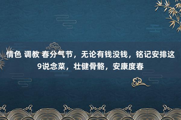 情色 调教 春分气节，无论有钱没钱，铭记安排这9说念菜，壮健骨骼，安康度春