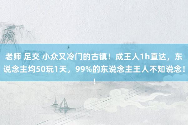 老师 足交 小众又冷门的古镇！成王人1h直达，东说念主均50玩1天，99%的东说念主王人不知说念！