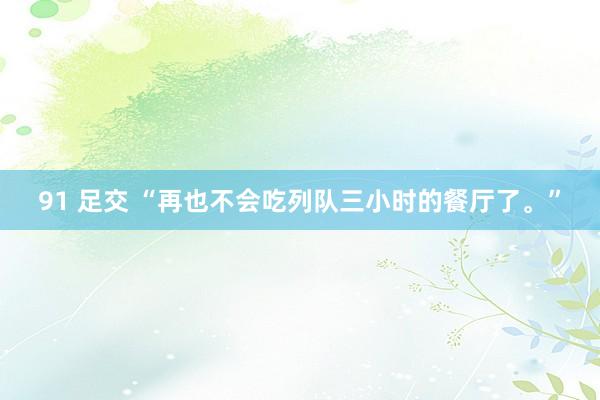 91 足交 “再也不会吃列队三小时的餐厅了。”