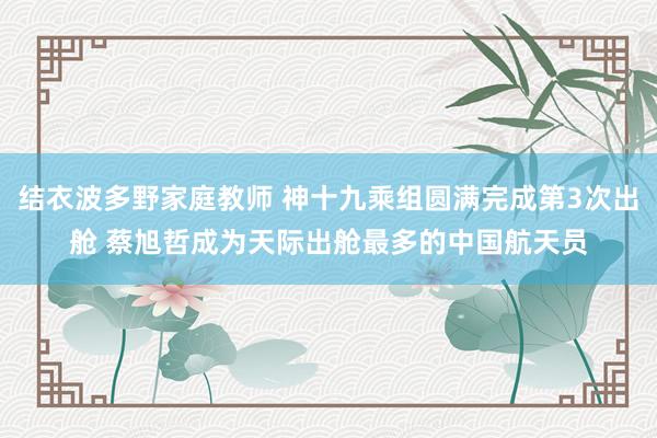结衣波多野家庭教师 神十九乘组圆满完成第3次出舱 蔡旭哲成为天际出舱最多的中国航天员