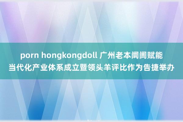 porn hongkongdoll 广州老本阛阓赋能当代化产业体系成立暨领头羊评比作为告捷举办