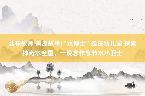 丝袜教师 青岛故事|“水博士”走进幼儿园 探索神奇水全国，一说念作念节水小卫士