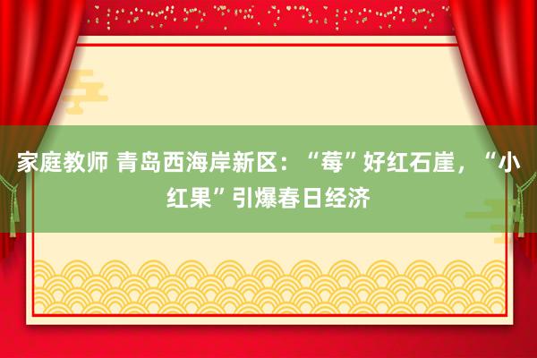 家庭教师 青岛西海岸新区：“莓”好红石崖，“小红果”引爆春日经济