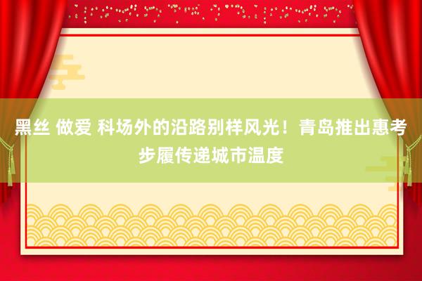 黑丝 做爱 科场外的沿路别样风光！青岛推出惠考步履传递城市温度