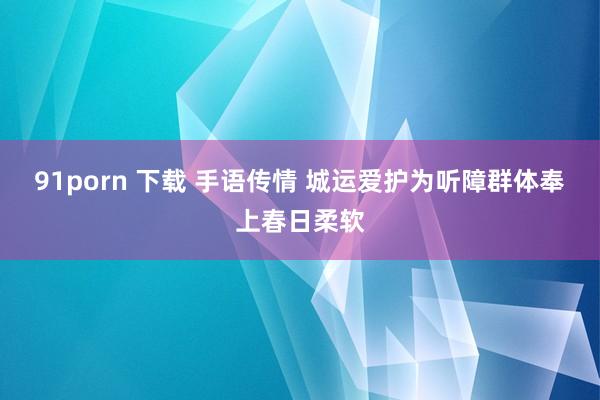 91porn 下载 手语传情 城运爱护为听障群体奉上春日柔软