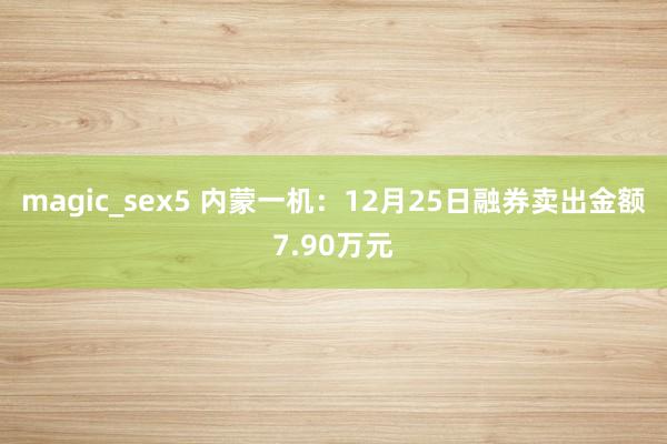 magic_sex5 内蒙一机：12月25日融券卖出金额7.90万元