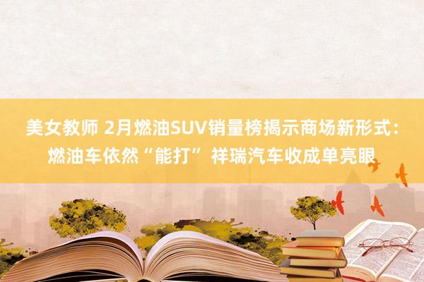 美女教师 2月燃油SUV销量榜揭示商场新形式：燃油车依然“能打” 祥瑞汽车收成单亮眼
