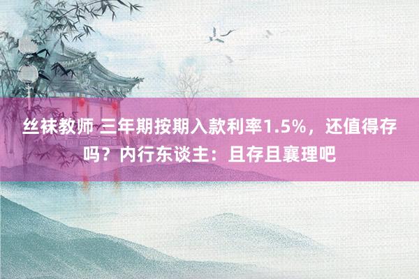 丝袜教师 三年期按期入款利率1.5%，还值得存吗？内行东谈主：且存且襄理吧