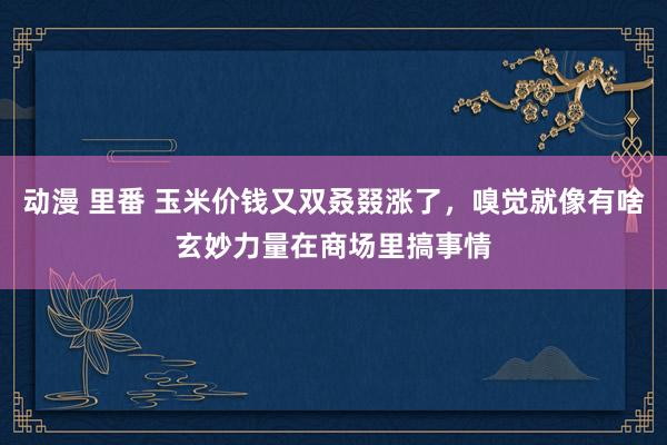 动漫 里番 玉米价钱又双叒叕涨了，嗅觉就像有啥玄妙力量在商场里搞事情