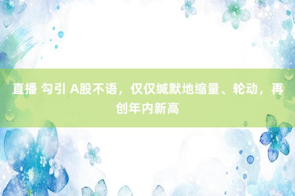 直播 勾引 A股不语，仅仅缄默地缩量、轮动，再创年内新高