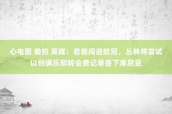 心电图 偷拍 英媒：若能闯进欧冠，丛林将尝试以创俱乐部转会费记录签下库尼亚