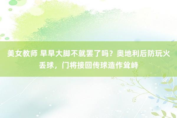 美女教师 早早大脚不就罢了吗？奥地利后防玩火丢球，门将接回传球造作耸峙
