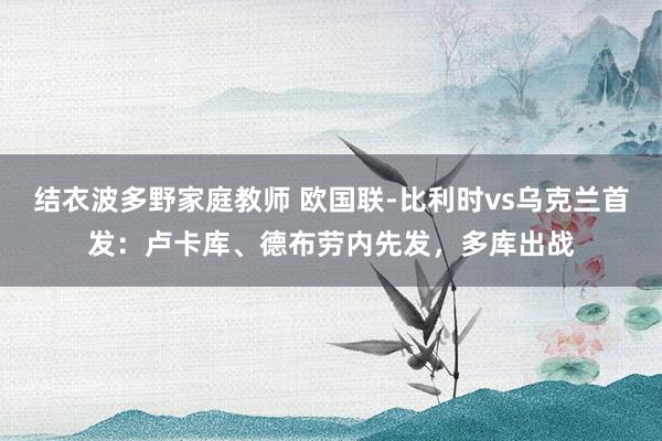 结衣波多野家庭教师 欧国联-比利时vs乌克兰首发：卢卡库、德布劳内先发，多库出战