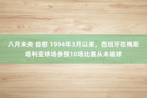 八月未央 自慰 1994年3月以来，西班牙在梅斯塔利亚球场参预10场比赛从未输球