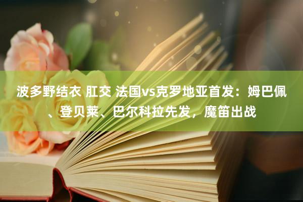 波多野结衣 肛交 法国vs克罗地亚首发：姆巴佩、登贝莱、巴尔科拉先发，魔笛出战