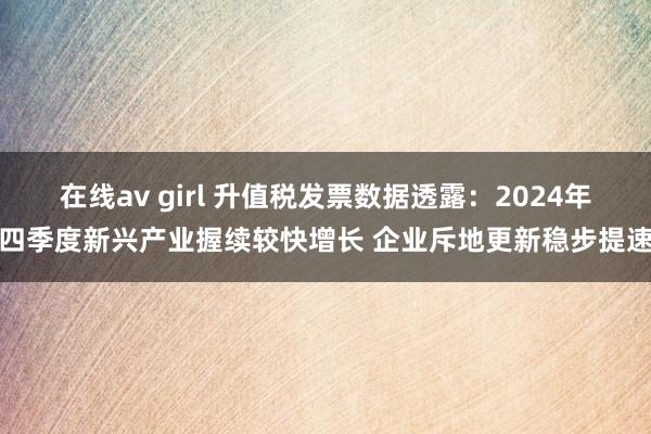 在线av girl 升值税发票数据透露：2024年四季度新兴产业握续较快增长 企业斥地更新稳步提速