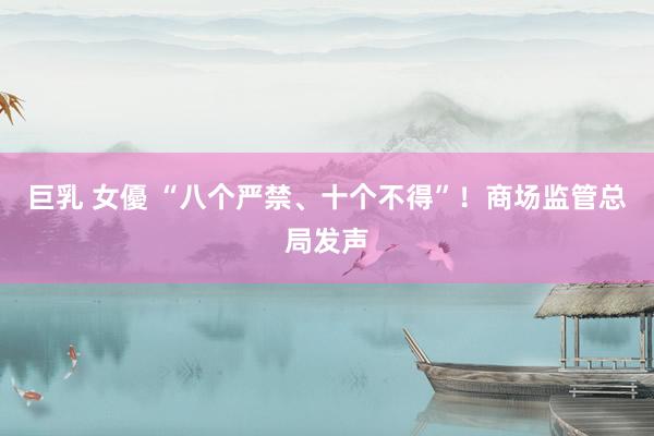 巨乳 女優 “八个严禁、十个不得”！商场监管总局发声
