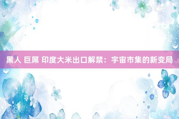 黑人 巨屌 印度大米出口解禁：宇宙市集的新变局