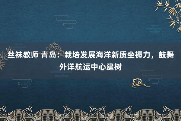 丝袜教师 青岛：栽培发展海洋新质坐褥力，鼓舞外洋航运中心建树
