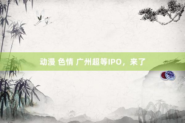 动漫 色情 广州超等IPO，来了
