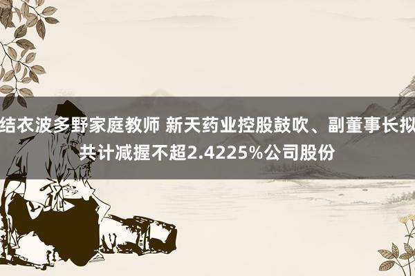 结衣波多野家庭教师 新天药业控股鼓吹、副董事长拟共计减握不超2.4225%公司股份