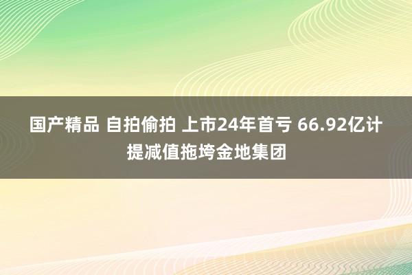 国产精品 自拍偷拍 上市24年首亏 66.92亿计提减值拖垮金地集团