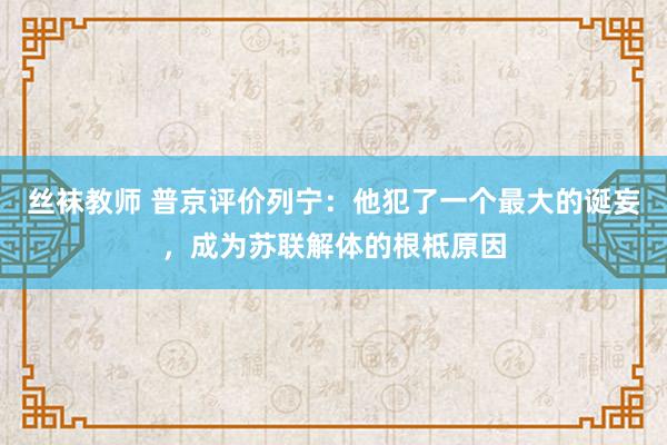 丝袜教师 普京评价列宁：他犯了一个最大的诞妄，成为苏联解体的根柢原因