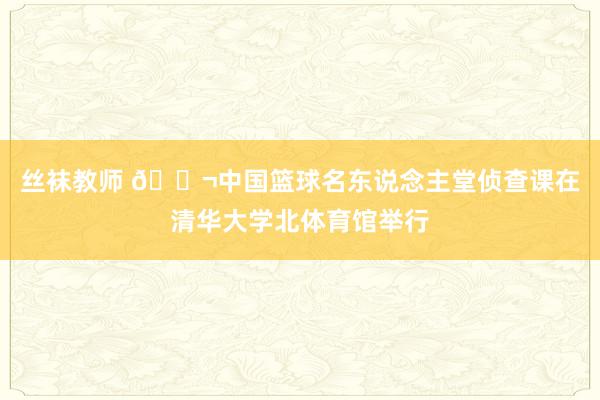 丝袜教师 🎬中国篮球名东说念主堂侦查课在清华大学北体育馆举行