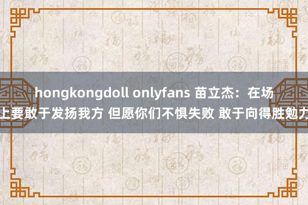 hongkongdoll onlyfans 苗立杰：在场上要敢于发扬我方 但愿你们不惧失败 敢于向得胜勉力