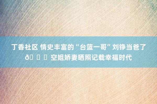 丁香社区 情史丰富的“台篮一哥”刘铮当爸了💞空姐娇妻晒照记载幸福时代