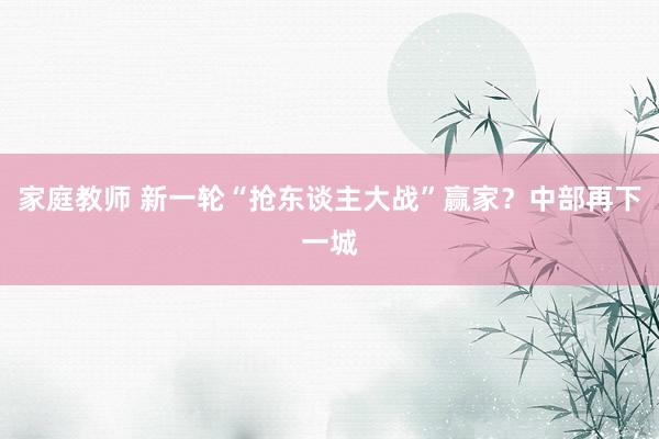 家庭教师 新一轮“抢东谈主大战”赢家？中部再下一城