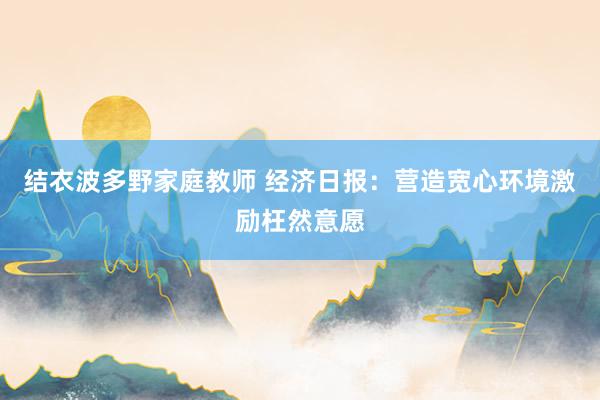 结衣波多野家庭教师 经济日报：营造宽心环境激励枉然意愿