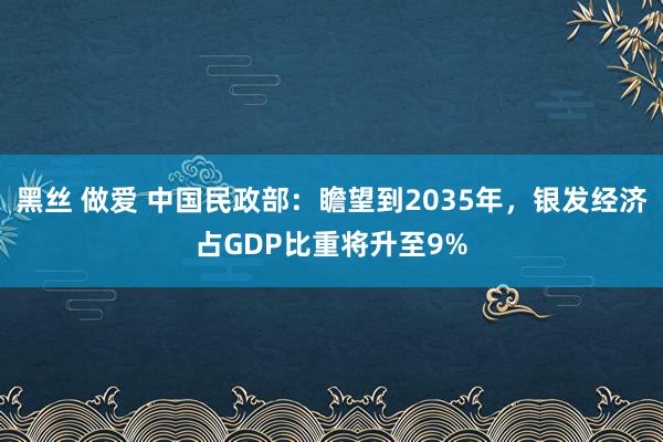 黑丝 做爱 中国民政部：瞻望到2035年，银发经济占GDP比重将升至9%