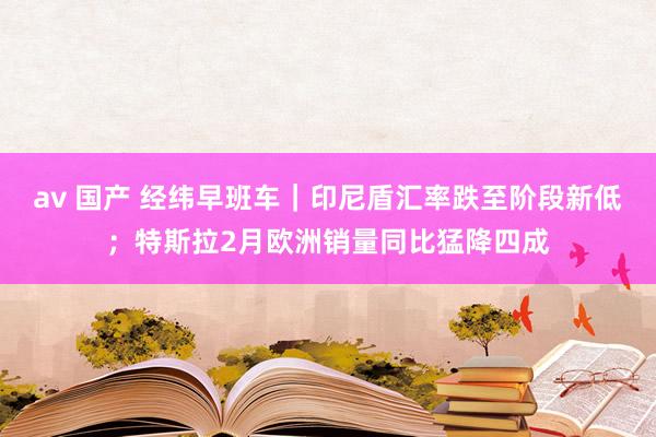 av 国产 经纬早班车｜印尼盾汇率跌至阶段新低；特斯拉2月欧洲销量同比猛降四成