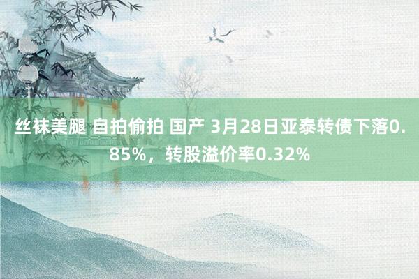 丝袜美腿 自拍偷拍 国产 3月28日亚泰转债下落0.85%，转股溢价率0.32%