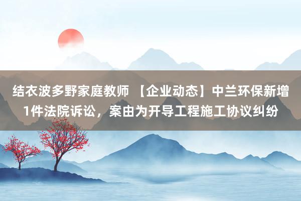 结衣波多野家庭教师 【企业动态】中兰环保新增1件法院诉讼，案由为开导工程施工协议纠纷